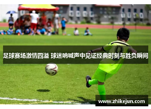 足球赛场激情四溢 球迷呐喊声中见证经典时刻与胜负瞬间