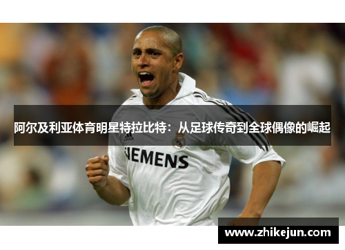 阿尔及利亚体育明星特拉比特：从足球传奇到全球偶像的崛起