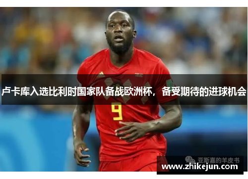 卢卡库入选比利时国家队备战欧洲杯，备受期待的进球机会