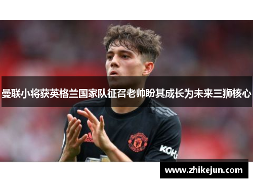 曼联小将获英格兰国家队征召老帅盼其成长为未来三狮核心