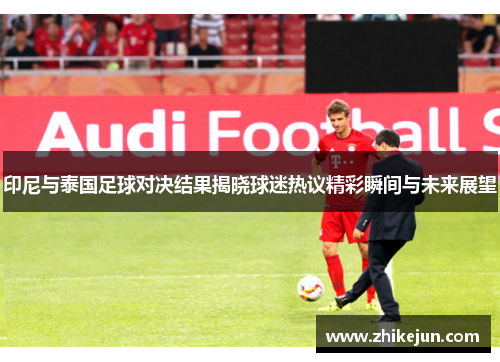 印尼与泰国足球对决结果揭晓球迷热议精彩瞬间与未来展望